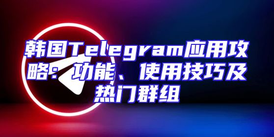 韩国Telegram应用攻略：功能、使用技巧及热门群组