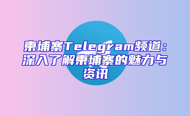 柬埔寨Telegram频道：深入了解柬埔寨的魅力与资讯