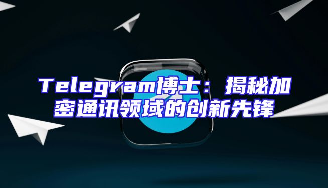 Telegram博士：揭秘加密通讯领域的创新先锋
