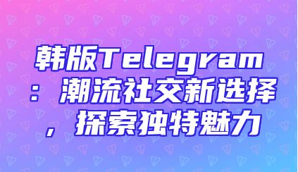 韩版Telegram：潮流社交新选择，探索独特魅力