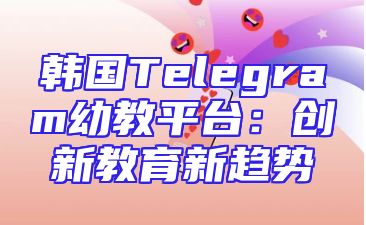 韩国Telegram幼教平台：创新教育新趋势