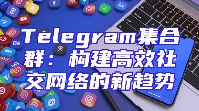 Telegram集合群：构建高效社交网络的新趋势