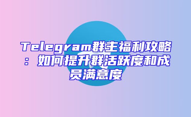 Telegram群主福利攻略：如何提升群活跃度和成员满意度
