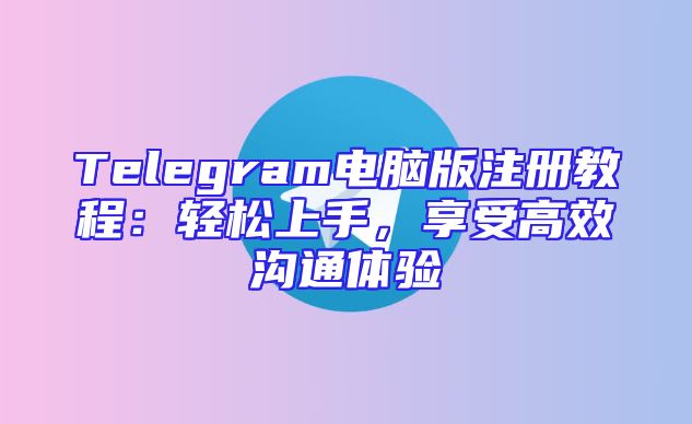 Telegram电脑版注册教程：轻松上手，享受高效沟通体验