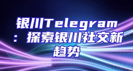 银川Telegram：探索银川社交新趋势