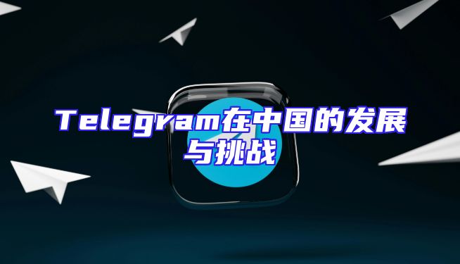 Telegram在中国的发展与挑战