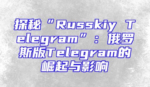探秘“Russkiy Telegram”：俄罗斯版Telegram的崛起与影响