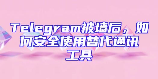Telegram被墙后，如何安全使用替代通讯工具