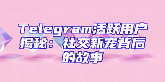 Telegram活跃用户揭秘：社交新宠背后的故事