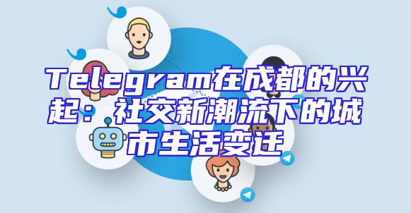 Telegram在成都的兴起：社交新潮流下的城市生活变迁