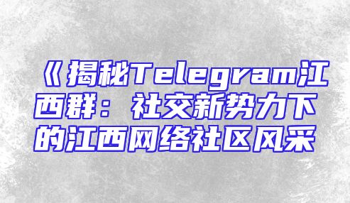 《揭秘Telegram江西群：社交新势力下的江西网络社区风采