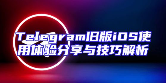 Telegram旧版iOS使用体验分享与技巧解析