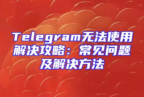 Telegram无法使用解决攻略：常见问题及解决方法