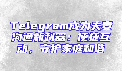 Telegram成为夫妻沟通新利器：便捷互动，守护家庭和谐