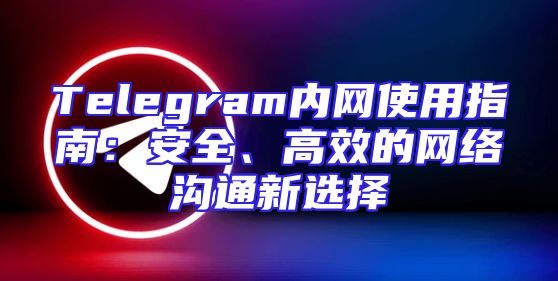 Telegram内网使用指南：安全、高效的网络沟通新选择