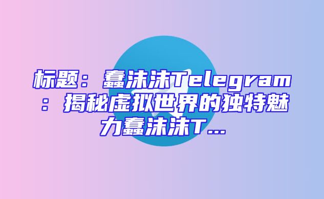 标题：蠢沫沫Telegram：揭秘虚拟世界的独特魅力蠢沫沫T...